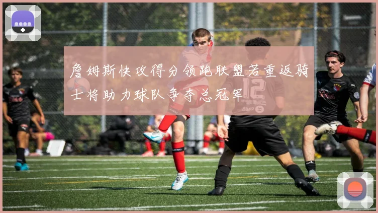 詹姆斯快攻得分领跑联盟若重返骑士将助力球队争夺总冠军