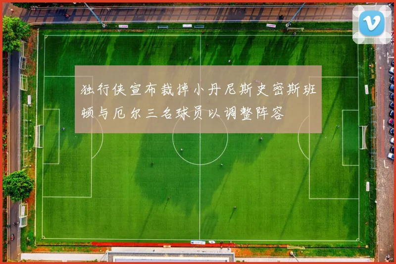 独行侠宣布裁掉小丹尼斯史密斯班顿与厄尔三名球员以调整阵容