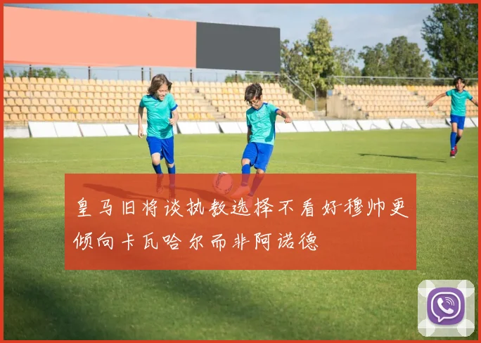 皇马旧将谈执教选择不看好穆帅更倾向卡瓦哈尔而非阿诺德