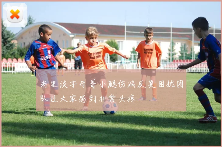 老里谈字母哥小腿伤病反复困扰团队让大家感到非常头疼