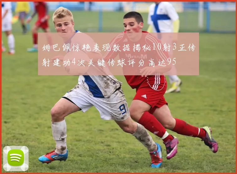 姆巴佩惊艳表现数据揭秘10射3正传射建功4次关键传球评分高达95