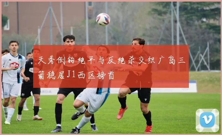 天秀倒钩绝平与反绝杀交织广岛三箭稳居J1西区榜首