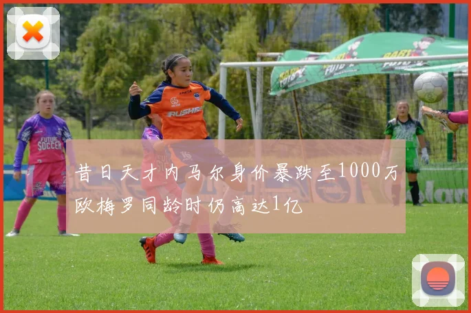 昔日天才内马尔身价暴跌至1000万欧梅罗同龄时仍高达1亿