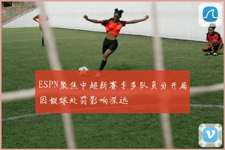 ESPN聚焦中超新赛季多队负分开局因假球处罚影响深远