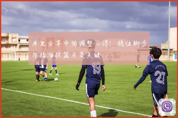 库里分享中场调整心得：稳住脚步与精准投篮点是关键