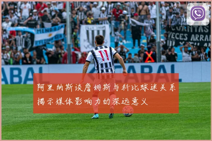 阿里纳斯谈詹姆斯与科比球迷关系揭示媒体影响力的深远意义