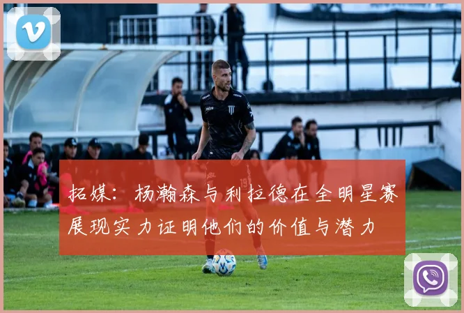 拓媒：杨瀚森与利拉德在全明星赛展现实力证明他们的价值与潜力