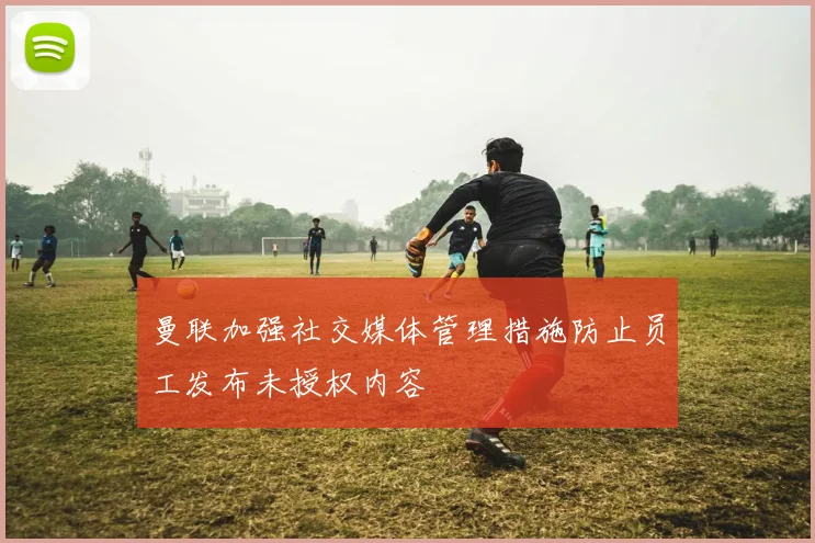曼联加强社交媒体管理措施防止员工发布未授权内容
