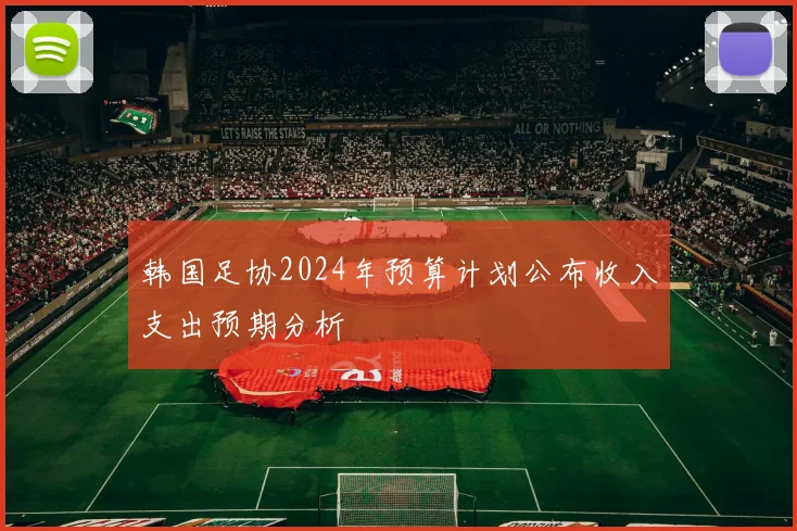 韩国足协2024年预算计划公布收入支出预期分析