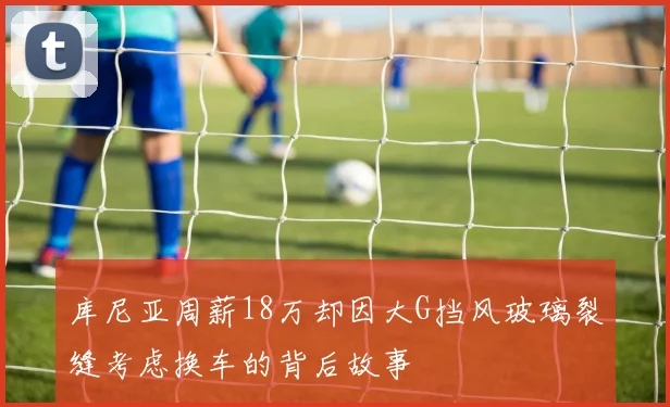 库尼亚周薪18万却因大G挡风玻璃裂缝考虑换车的背后故事