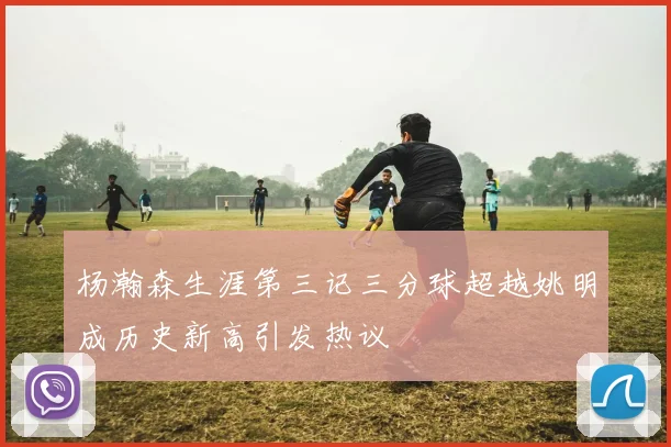 杨瀚森生涯第三记三分球超越姚明成历史新高引发热议