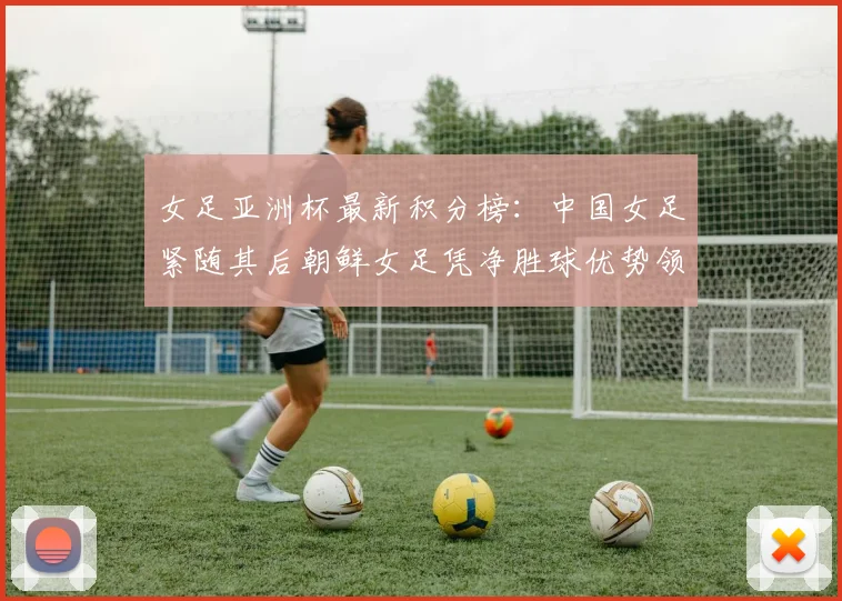 女足亚洲杯最新积分榜：中国女足紧随其后朝鲜女足凭净胜球优势领跑