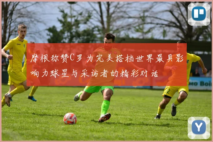 摩根称赞C罗为完美搭档世界最具影响力球星与采访者的精彩对话