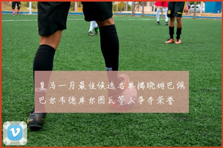 皇马一月最佳候选名单揭晓姆巴佩巴尔韦德库尔图瓦等人争夺荣誉