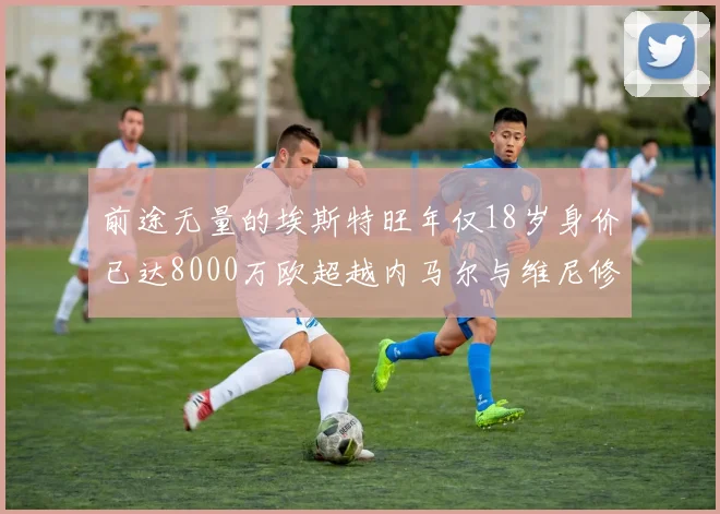 前途无量的埃斯特旺年仅18岁身价已达8000万欧超越内马尔与维尼修斯