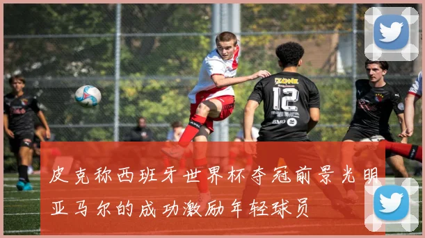 皮克称西班牙世界杯夺冠前景光明亚马尔的成功激励年轻球员