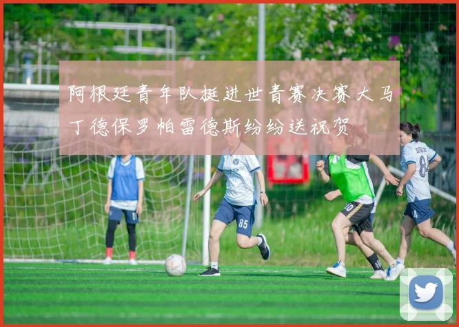 阿根廷青年队挺进世青赛决赛大马丁德保罗帕雷德斯纷纷送祝贺