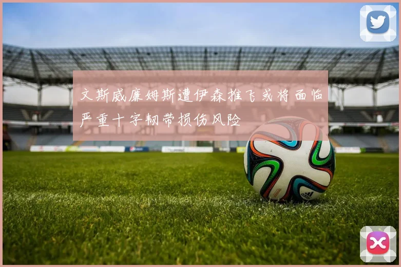 文斯威廉姆斯遭伊森推飞或将面临严重十字韧带损伤风险