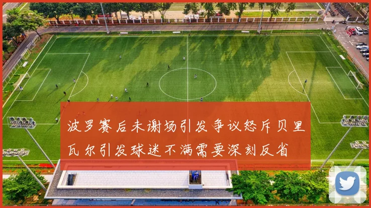 波罗赛后未谢场引发争议怒斥贝里瓦尔引发球迷不满需要深刻反省