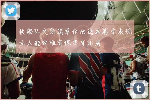 快船队史新篇章伦纳德本赛季表现无人能敌唯有保罗可比肩