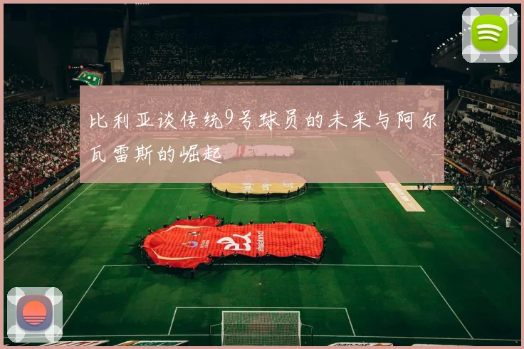 比利亚谈传统9号球员的未来与阿尔瓦雷斯的崛起