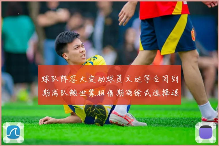 球队阵容大变动球员文达等合同到期离队鲍世蒙租借期满徐武选择退役
