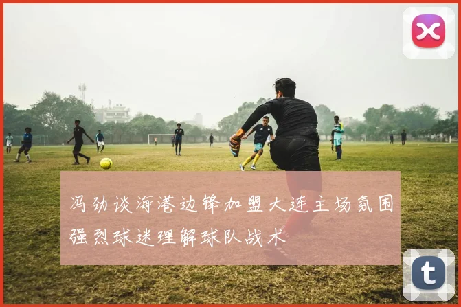 冯劲谈海港边锋加盟大连主场氛围强烈球迷理解球队战术