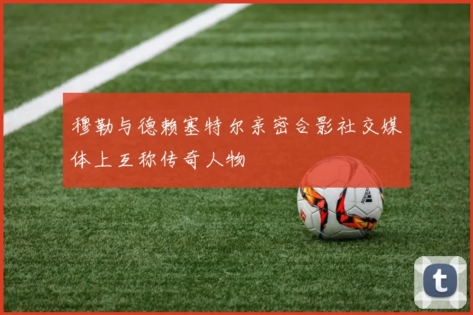 穆勒与德赖塞特尔亲密合影社交媒体上互称传奇人物