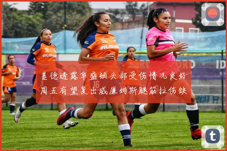 基德透露华盛顿头部受伤情况良好周五有望复出威廉姆斯腿筋拉伤缺席一周