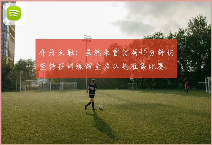 乔丹米勒：虽然未曾打满45分钟仍坚持在训练馆全力以赴准备比赛