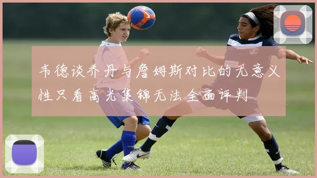 韦德谈乔丹与詹姆斯对比的无意义性只看高光集锦无法全面评判