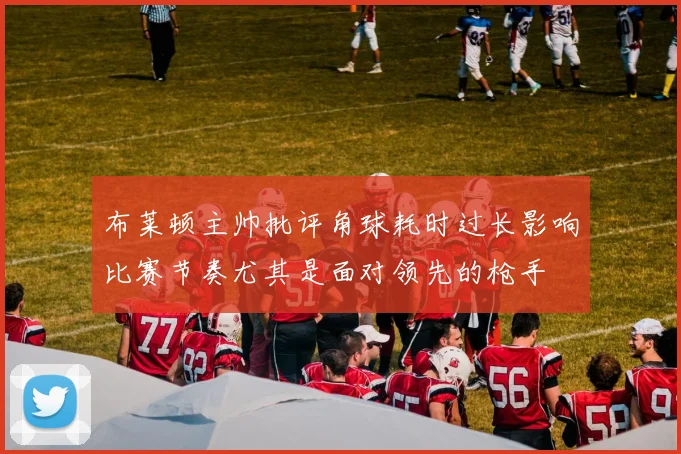 布莱顿主帅批评角球耗时过长影响比赛节奏尤其是面对领先的枪手