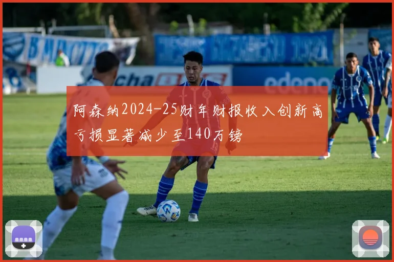 阿森纳2024-25财年财报收入创新高亏损显著减少至140万镑