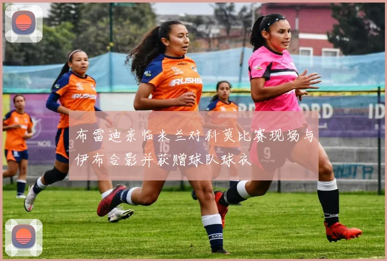 布雷迪亲临米兰对科莫比赛现场与伊布合影并获赠球队球衣