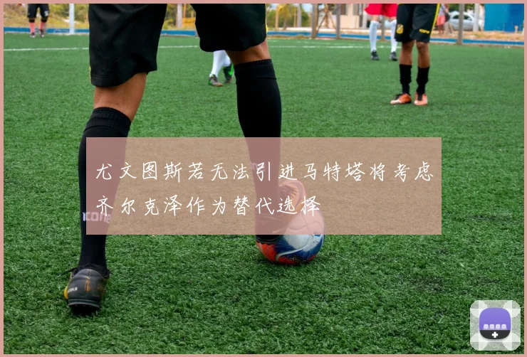 尤文图斯若无法引进马特塔将考虑齐尔克泽作为替代选择
