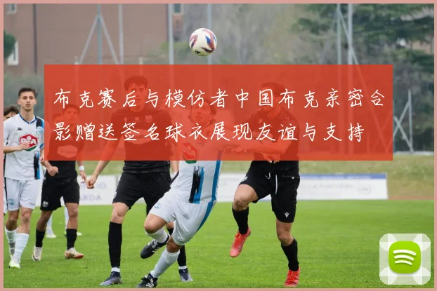 布克赛后与模仿者中国布克亲密合影赠送签名球衣展现友谊与支持