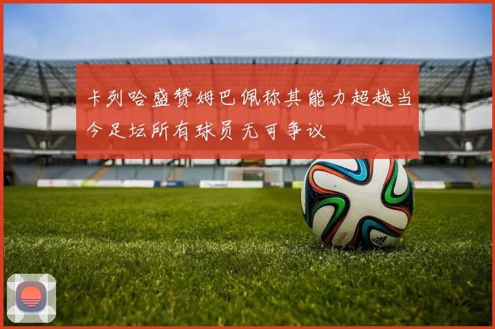 卡列哈盛赞姆巴佩称其能力超越当今足坛所有球员无可争议