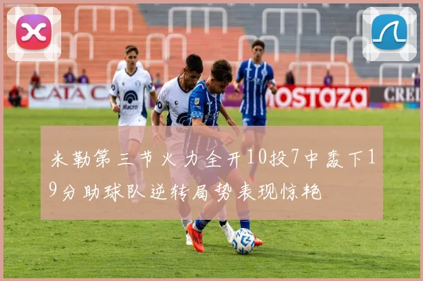 米勒第三节火力全开10投7中轰下19分助球队逆转局势表现惊艳