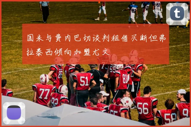 国米与费内巴切谈判租借买断但弗拉泰西倾向加盟尤文