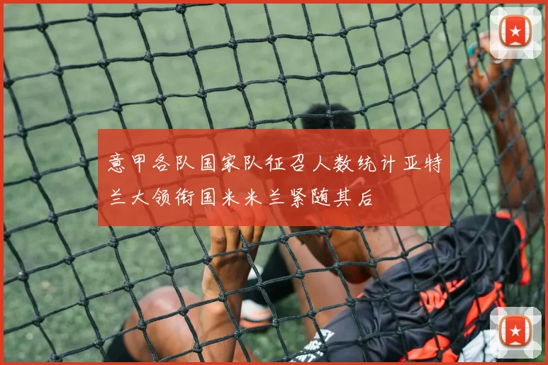意甲各队国家队征召人数统计亚特兰大领衔国米米兰紧随其后