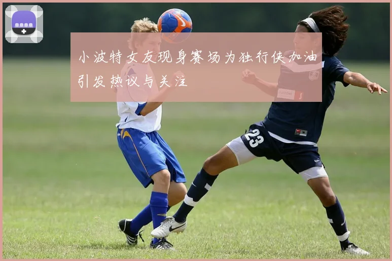 小波特女友现身赛场为独行侠加油引发热议与关注