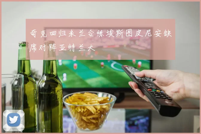 奇克回归米兰合练埃斯图皮尼安缺席对阵亚特兰大