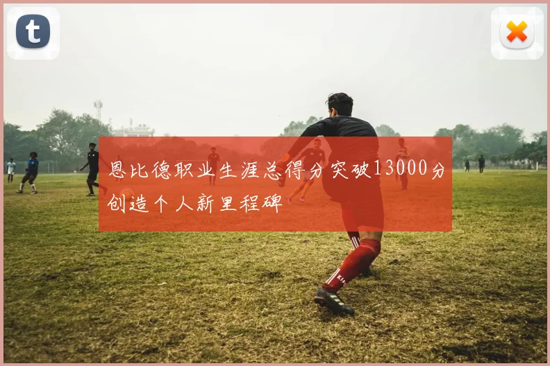 恩比德职业生涯总得分突破13000分创造个人新里程碑
