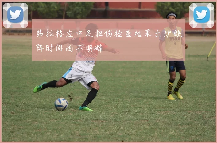 弗拉格左中足扭伤检查结果出炉缺阵时间尚不明确